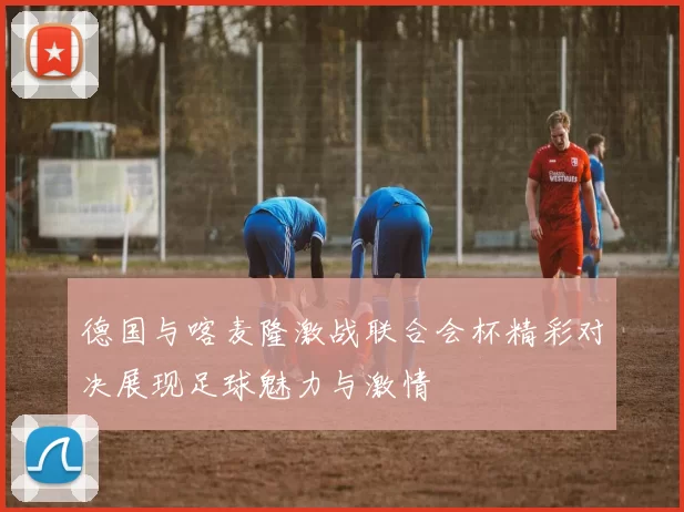 德国与喀麦隆激战联合会杯精彩对决展现足球魅力与激情
