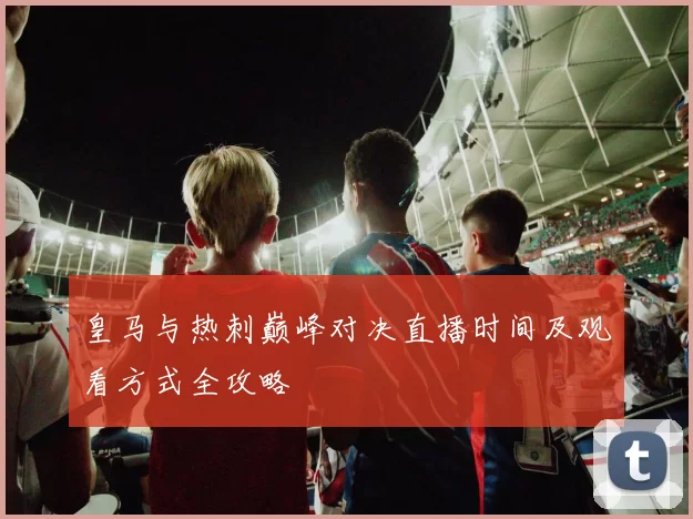 皇马与热刺巅峰对决直播时间及观看方式全攻略