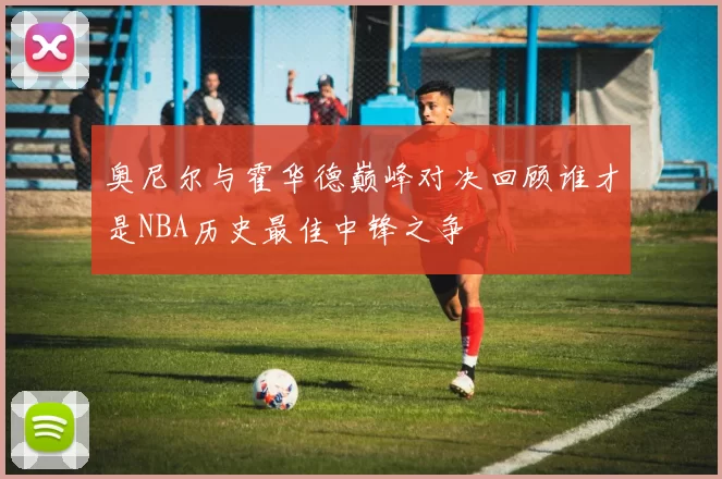 奥尼尔与霍华德巅峰对决回顾谁才是NBA历史最佳中锋之争