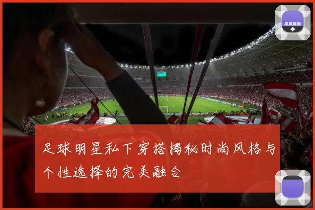 足球明星私下穿搭揭秘时尚风格与个性选择的完美融合