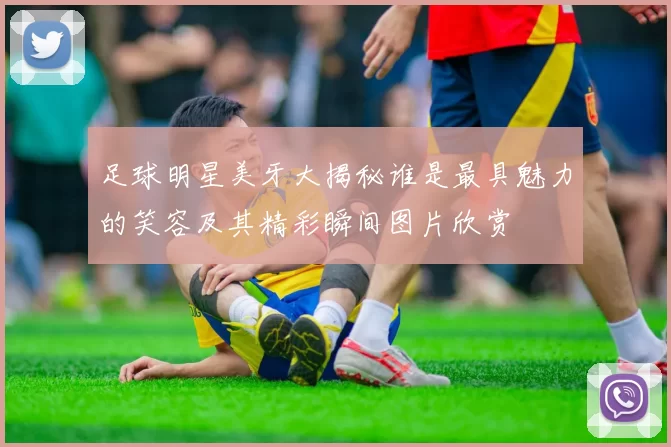 足球明星美牙大揭秘谁是最具魅力的笑容及其精彩瞬间图片欣赏