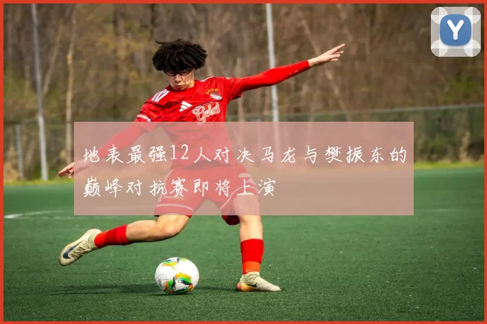 地表最强12人对决马龙与樊振东的巅峰对抗赛即将上演