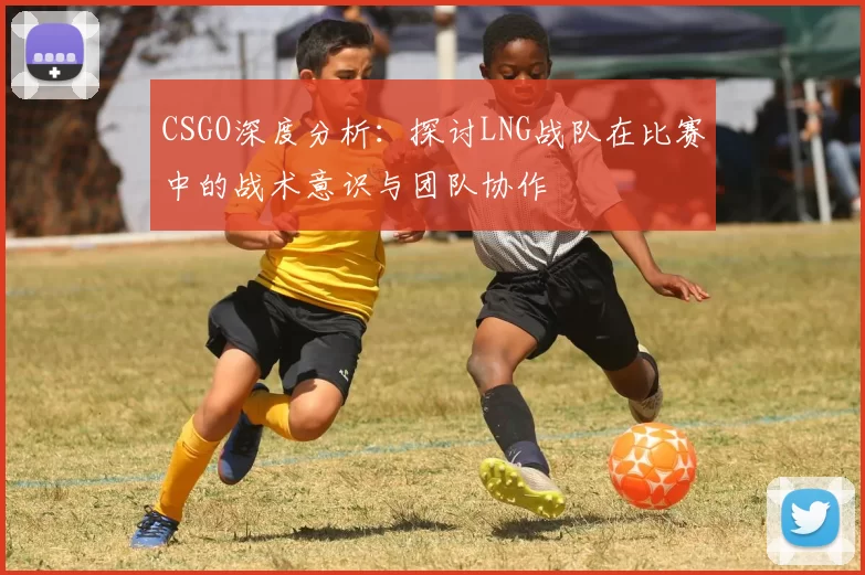 CSGO深度分析：探讨LNG战队在比赛中的战术意识与团队协作