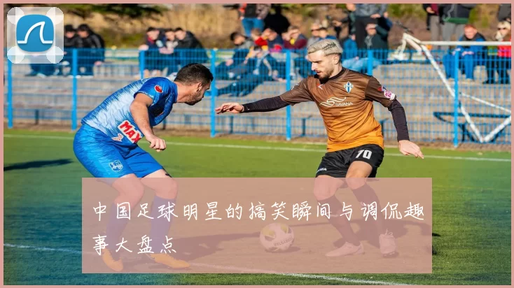 中国足球明星的搞笑瞬间与调侃趣事大盘点