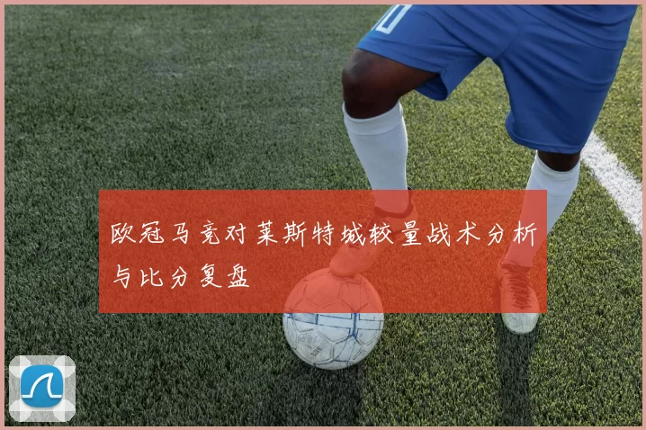 欧冠马竞对莱斯特城较量战术分析与比分复盘