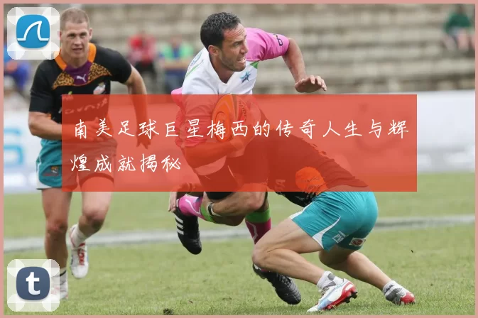 南美足球巨星梅西的传奇人生与辉煌成就揭秘