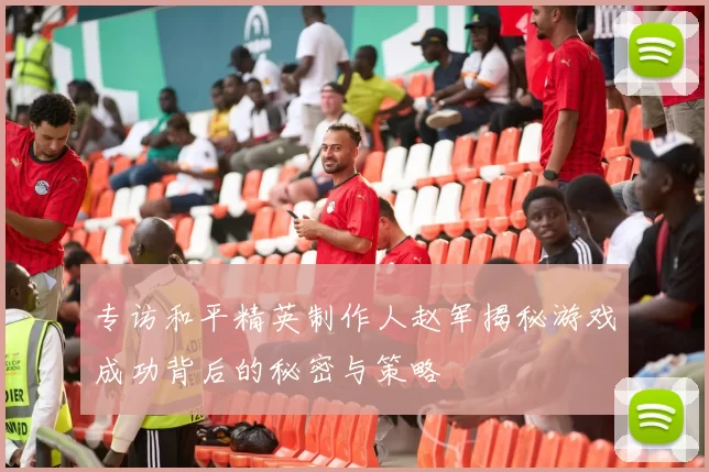 专访和平精英制作人赵军揭秘游戏成功背后的秘密与策略