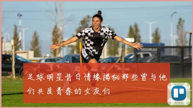 足球明星昔日情缘揭秘那些曾与他们共度青春的女友们