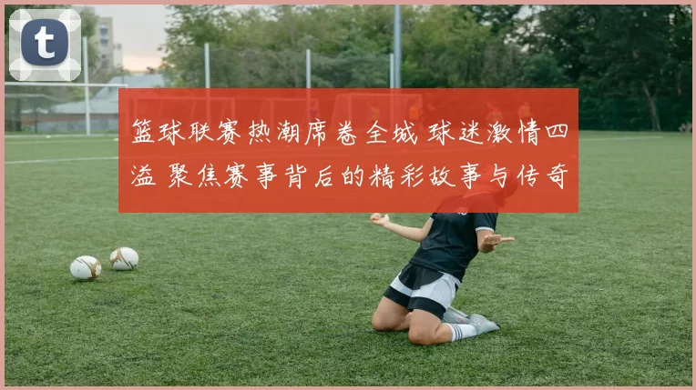 篮球联赛热潮席卷全城 球迷激情四溢 聚焦赛事背后的精彩故事与传奇时刻