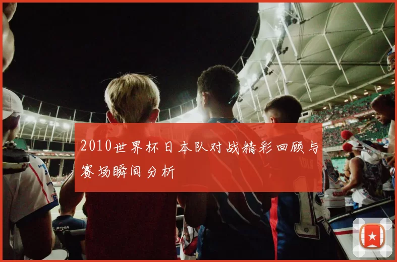 2010世界杯日本队对战精彩回顾与赛场瞬间分析