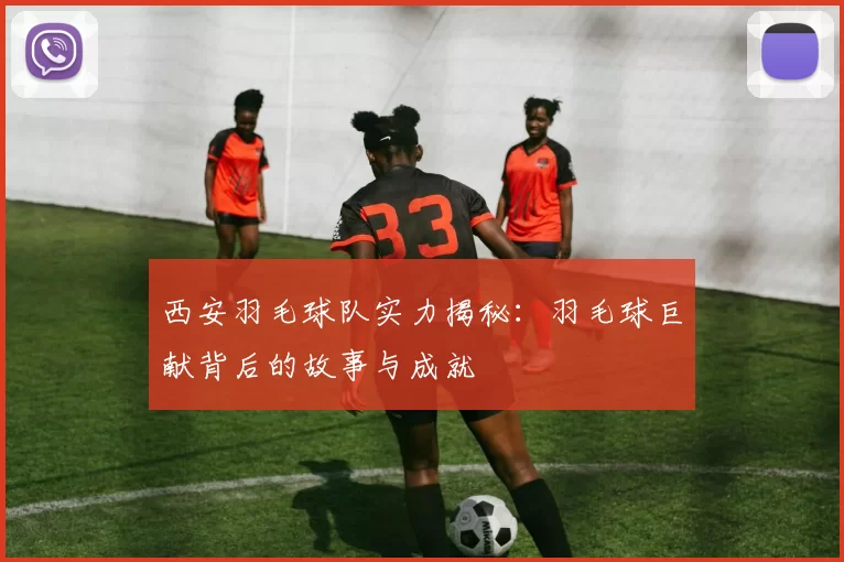 西安羽毛球队实力揭秘：羽毛球巨献背后的故事与成就