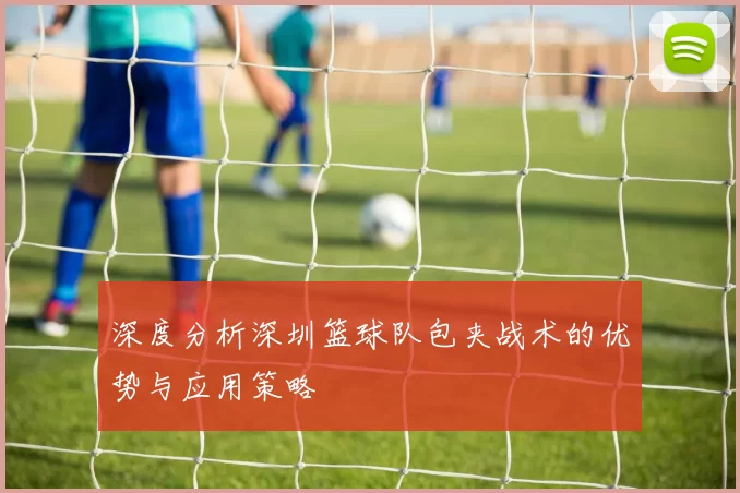 深度分析深圳篮球队包夹战术的优势与应用策略