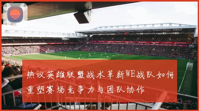 热议英雄联盟战术革新WE战队如何重塑赛场竞争力与团队协作