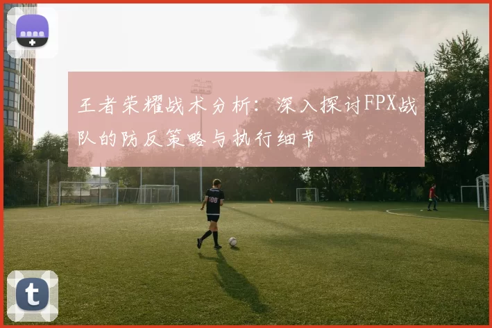 王者荣耀战术分析：深入探讨FPX战队的防反策略与执行细节