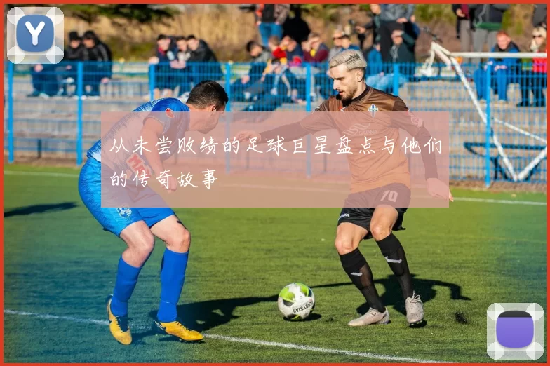 从未尝败绩的足球巨星盘点与他们的传奇故事