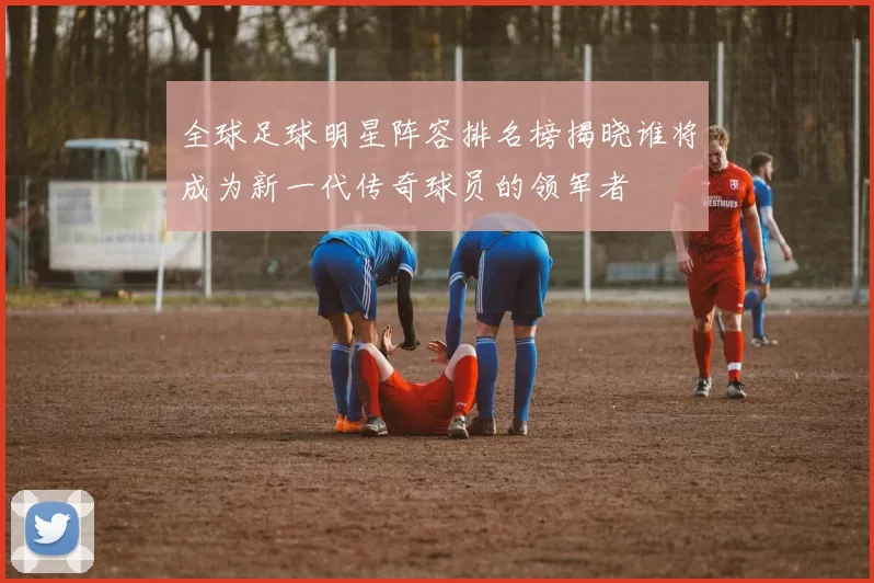 全球足球明星阵容排名榜揭晓谁将成为新一代传奇球员的领军者