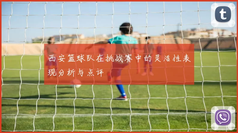 西安篮球队在挑战赛中的灵活性表现分析与点评