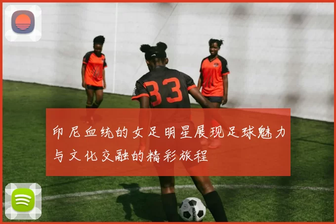 印尼血统的女足明星展现足球魅力与文化交融的精彩旅程