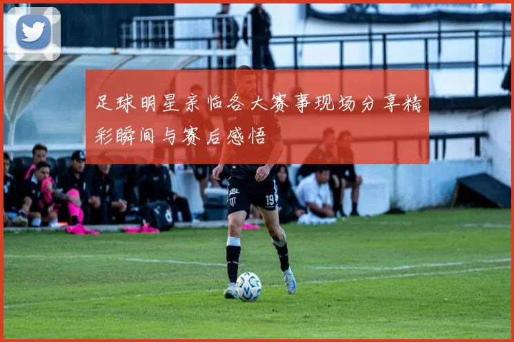 足球明星亲临各大赛事现场分享精彩瞬间与赛后感悟