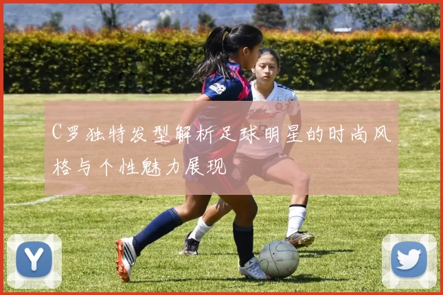 C罗独特发型解析足球明星的时尚风格与个性魅力展现
