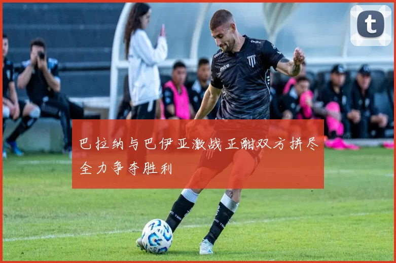 巴拉纳与巴伊亚激战正酣双方拼尽全力争夺胜利