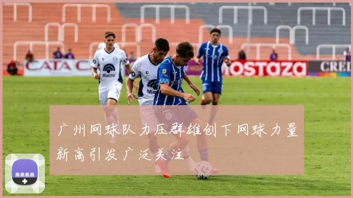 广州网球队力压群雄创下网球力量新高引发广泛关注