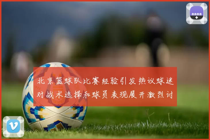 北京篮球队比赛经验引发热议球迷对战术选择和球员表现展开激烈讨论
