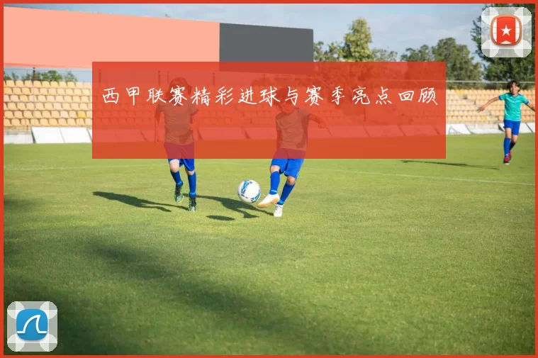 西甲联赛精彩进球与赛季亮点回顾