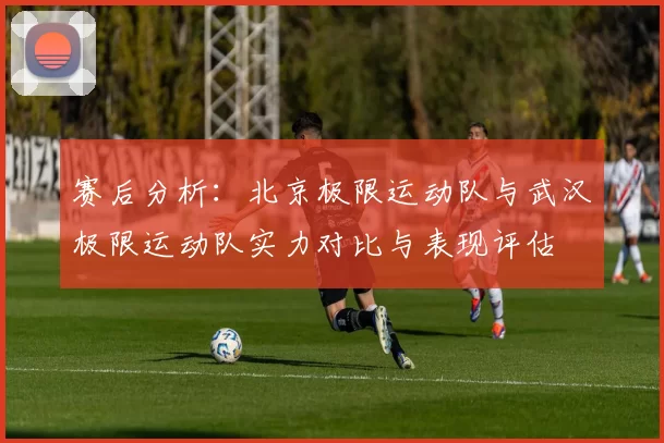 赛后分析：北京极限运动队与武汉极限运动队实力对比与表现评估