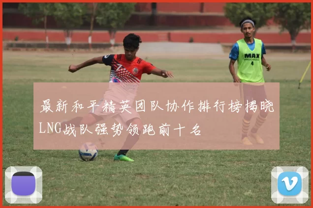 最新和平精英团队协作排行榜揭晓LNG战队强势领跑前十名