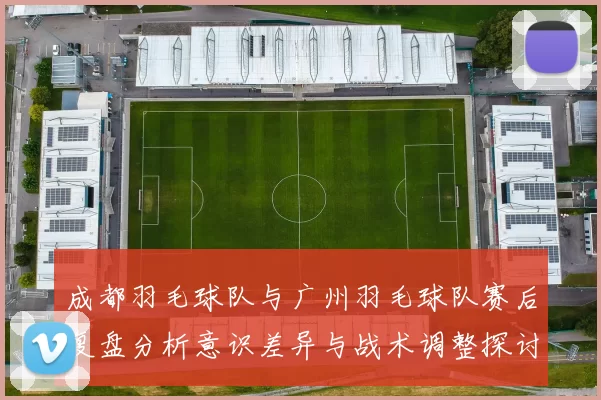 成都羽毛球队与广州羽毛球队赛后复盘分析意识差异与战术调整探讨