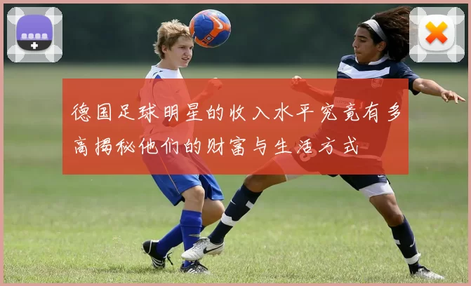 德国足球明星的收入水平究竟有多高揭秘他们的财富与生活方式