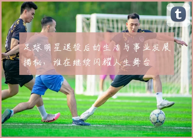 足球明星退役后的生活与事业发展揭秘，谁在继续闪耀人生舞台
