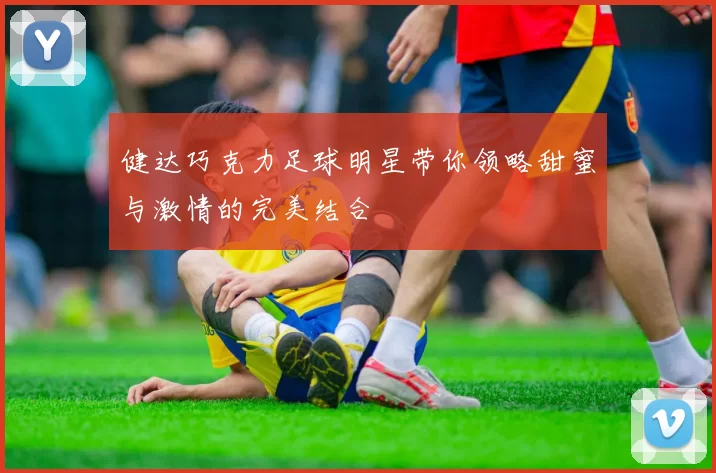 健达巧克力足球明星带你领略甜蜜与激情的完美结合