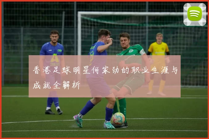 香港足球明星何家劲的职业生涯与成就全解析