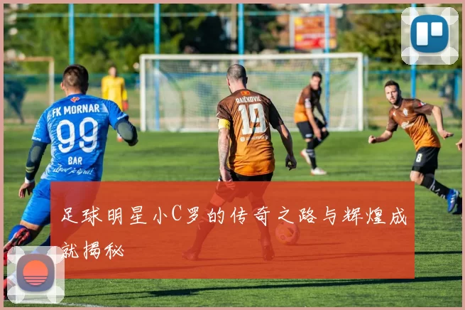 足球明星小C罗的传奇之路与辉煌成就揭秘
