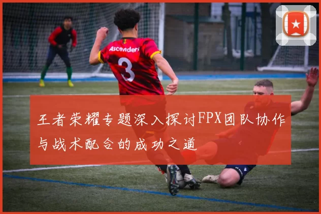 王者荣耀专题深入探讨FPX团队协作与战术配合的成功之道