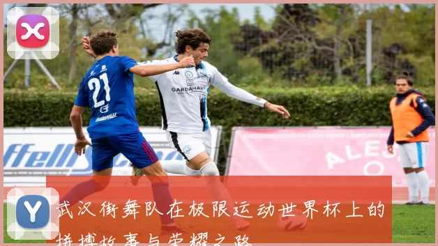 武汉街舞队在极限运动世界杯上的拼搏故事与荣耀之路