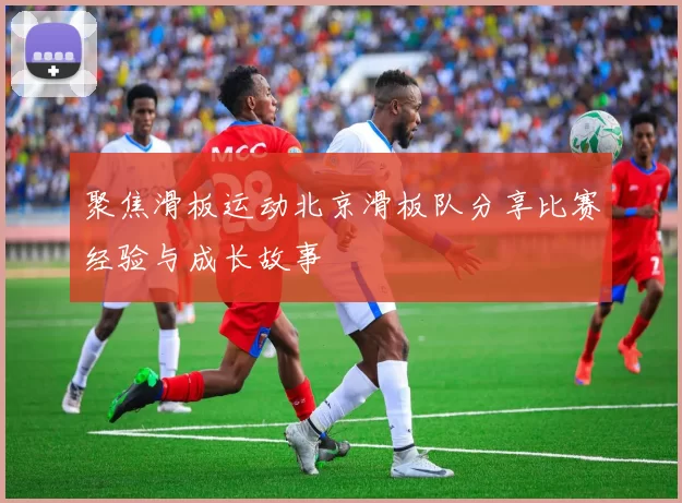 聚焦滑板运动北京滑板队分享比赛经验与成长故事