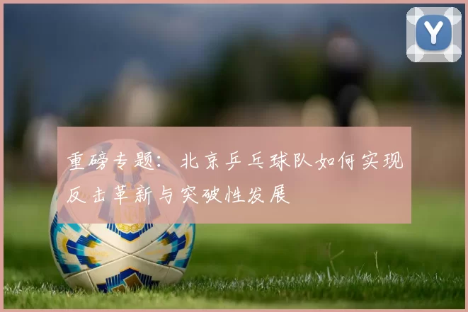 重磅专题：北京乒乓球队如何实现反击革新与突破性发展
