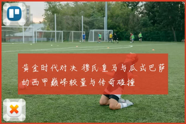黄金时代对决 穆氏皇马与瓜式巴萨的西甲巅峰较量与传奇碰撞
