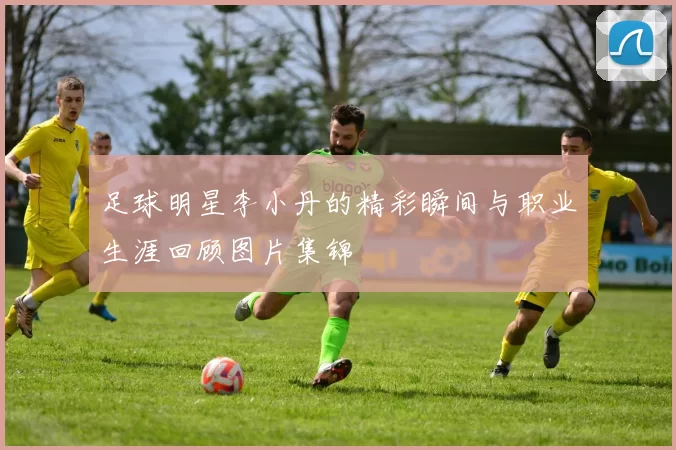 足球明星李小丹的精彩瞬间与职业生涯回顾图片集锦