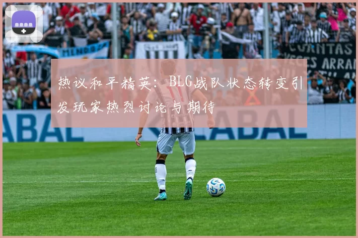 热议和平精英：BLG战队状态转变引发玩家热烈讨论与期待