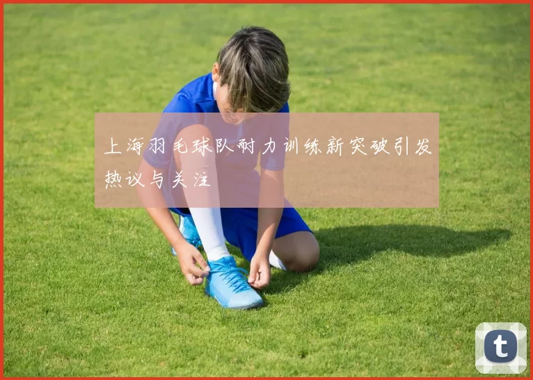 上海羽毛球队耐力训练新突破引发热议与关注