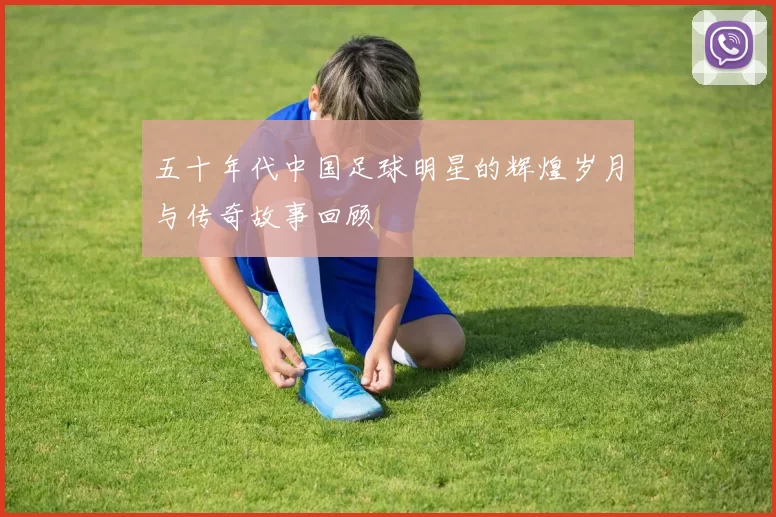 五十年代中国足球明星的辉煌岁月与传奇故事回顾