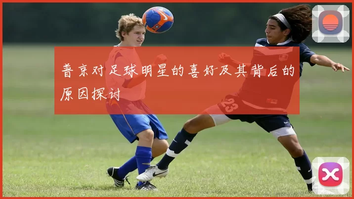 普京对足球明星的喜好及其背后的原因探讨