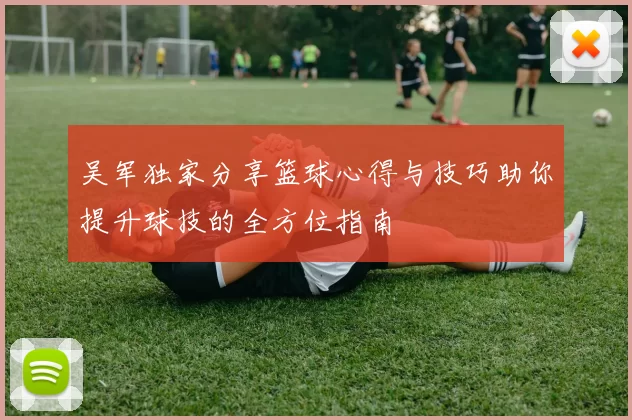 吴军独家分享篮球心得与技巧助你提升球技的全方位指南