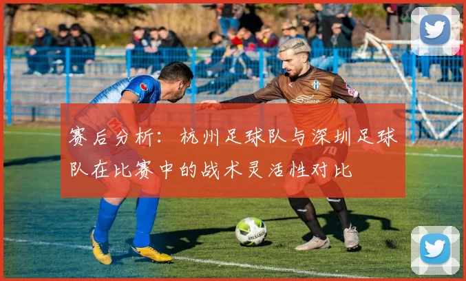 赛后分析：杭州足球队与深圳足球队在比赛中的战术灵活性对比