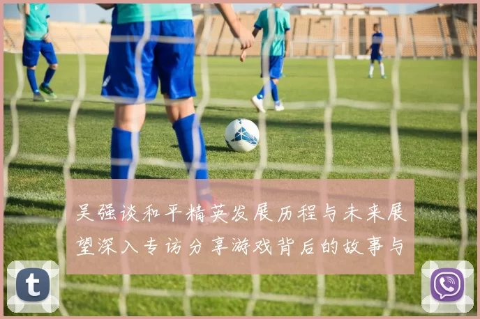 吴强谈和平精英发展历程与未来展望深入专访分享游戏背后的故事与挑战