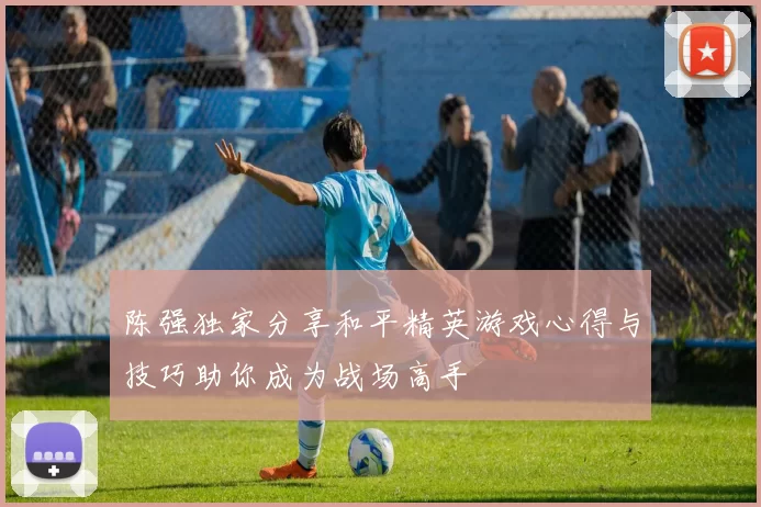 陈强独家分享和平精英游戏心得与技巧助你成为战场高手